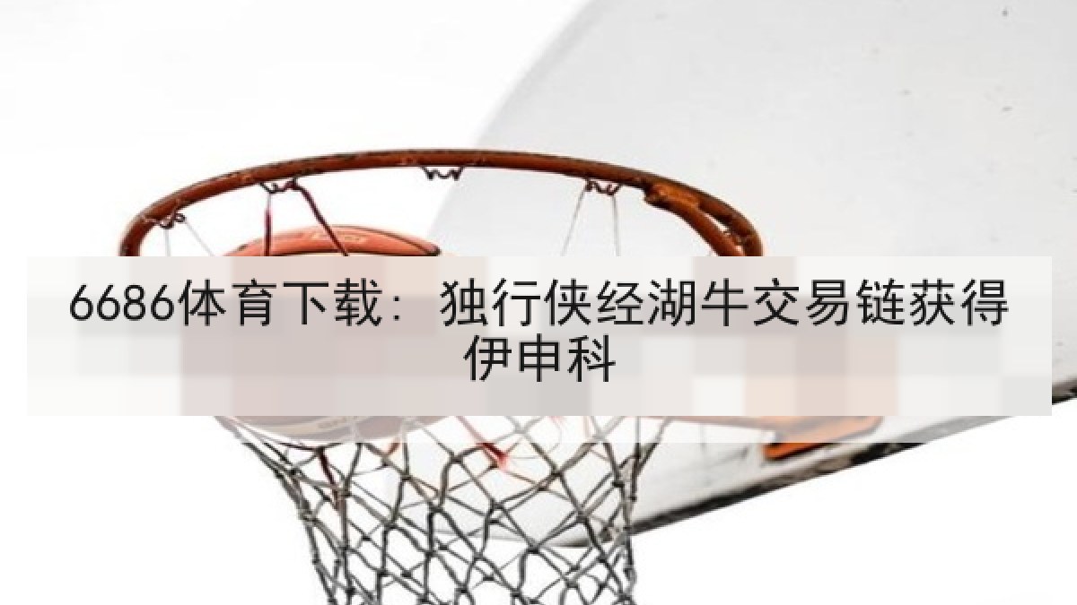 6686体育下载: 独行侠经湖牛交易链获得伊申科 6686体育下载: 独行侠经湖牛交易链获得伊申科