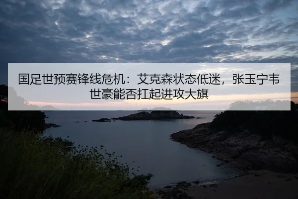 国足世预赛锋线危机：艾克森状态低迷，张玉宁韦世豪能否扛起进攻大旗