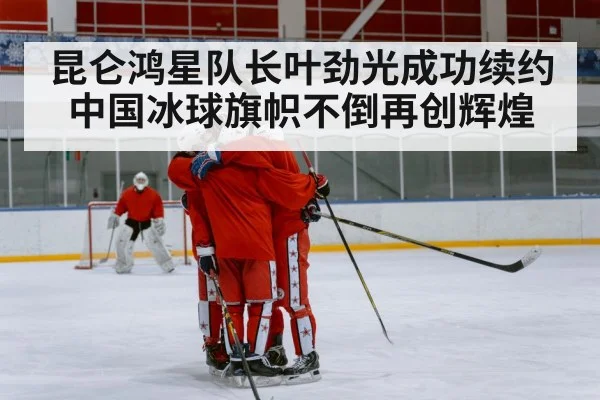 昆仑鸿星队长叶劲光成功续约中国冰球旗帜不倒再创辉煌