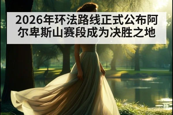 2026年环法路线正式公布阿尔卑斯山赛段成为决胜之地